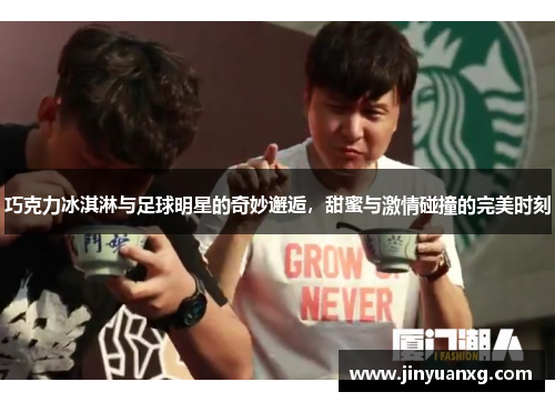 巧克力冰淇淋与足球明星的奇妙邂逅，甜蜜与激情碰撞的完美时刻