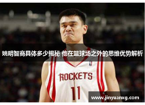 姚明智商具体多少揭秘 他在篮球场之外的思维优势解析