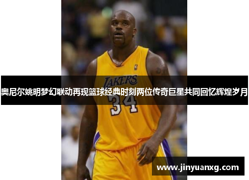 奥尼尔姚明梦幻联动再现篮球经典时刻两位传奇巨星共同回忆辉煌岁月