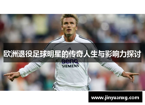 欧洲退役足球明星的传奇人生与影响力探讨