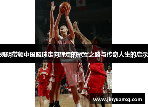 姚明带领中国篮球走向辉煌的冠军之路与传奇人生的启示