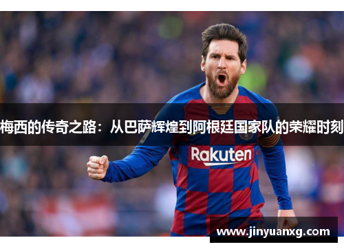 梅西的传奇之路：从巴萨辉煌到阿根廷国家队的荣耀时刻